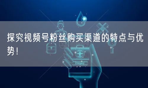 探究视频号粉丝购买渠道的特点与优势！
