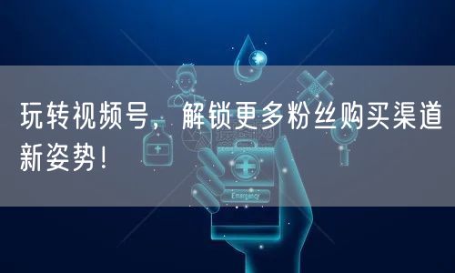 玩转视频号，解锁更多粉丝购买渠道新姿势！