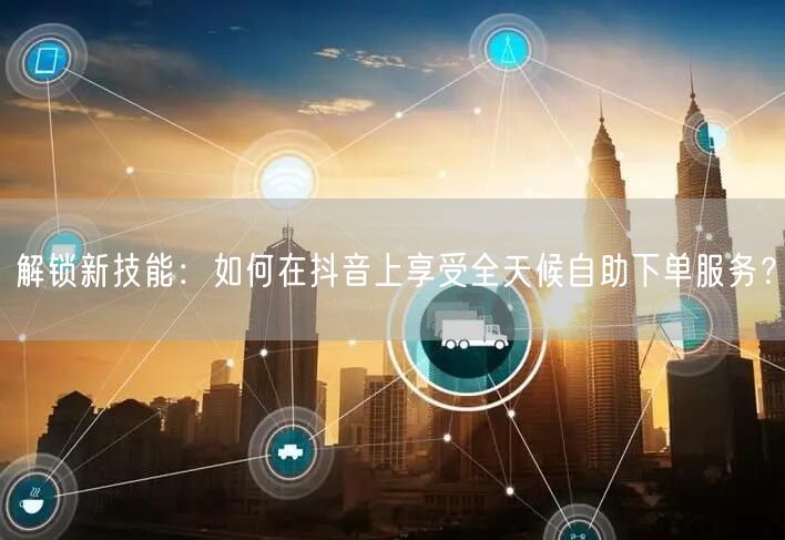 解锁新技能:如何在抖音上享受全天候自助下单服务?
