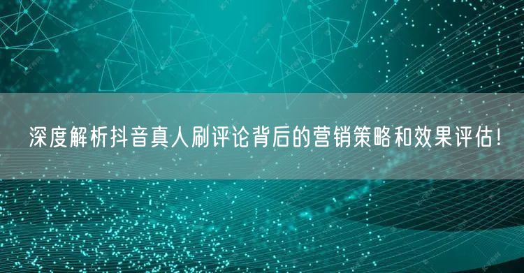深度解析抖音真人刷评论背后的营销策略和效果评估!