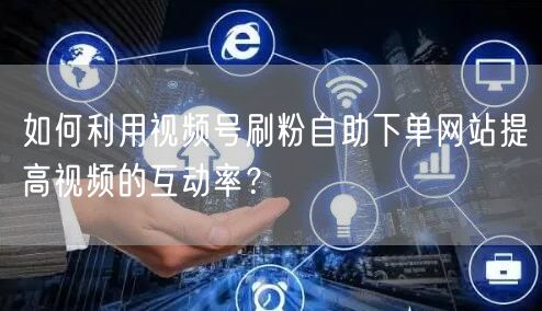 如何利用视频号刷粉自助下单网站提高视频的互动率？
