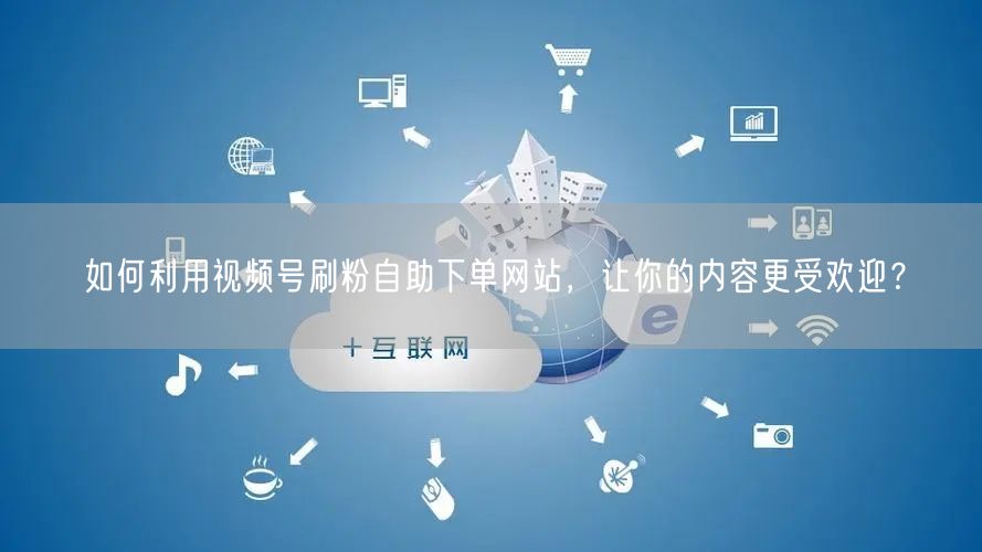如何利用视频号刷粉自助下单网站，让你的内容更受欢迎？