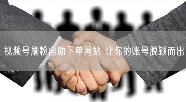 视频号刷粉自助下单网站 让你的账号脱颖而出