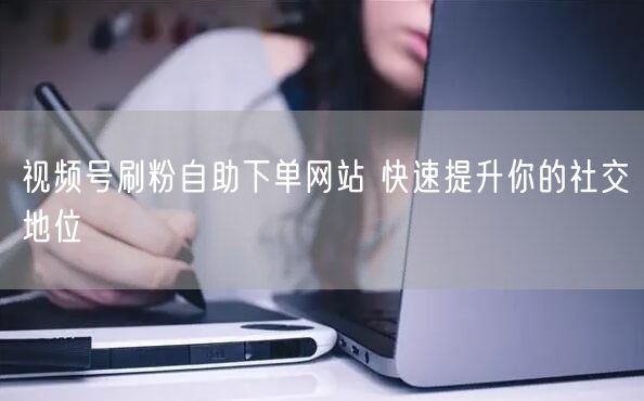 视频号刷粉自助下单网站 快速提升你的社交地位