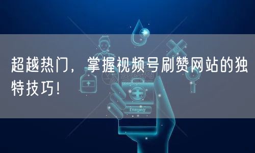 超越热门，掌握视频号刷赞网站的独特技巧！